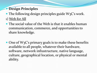  Design Principles
 The following design principles guide W3C's work.
1) Web for All
 The social value of the Web is that it enables human
communication, commerce, and opportunities to
share knowledge.
 One of W3C's primary goals is to make these benefits
available to all people, whatever their hardware,
software, network infrastructure, native language,
culture, geographical location, or physical or mental
ability.
 