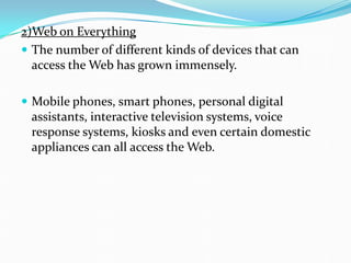 2)Web on Everything
 The number of different kinds of devices that can
access the Web has grown immensely.
 Mobile phones, smart phones, personal digital
assistants, interactive television systems, voice
response systems, kiosks and even certain domestic
appliances can all access the Web.
 