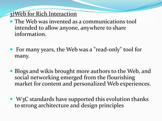 3)Web for Rich Interaction
 The Web was invented as a communications tool
intended to allow anyone, anywhere to share
information.
 For many years, the Web was a "read-only" tool for
many.
 Blogs and wikis brought more authors to the Web, and
social networking emerged from the flourishing
market for content and personalized Web experiences.
 W3C standards have supported this evolution thanks
to strong architecture and design principles
 