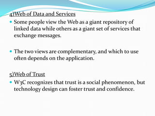 4)Web of Data and Services
 Some people view the Web as a giant repository of
linked data while others as a giant set of services that
exchange messages.
 The two views are complementary, and which to use
often depends on the application.
5)Web of Trust
 W3C recognizes that trust is a social phenomenon, but
technology design can foster trust and confidence.
 