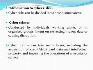  Introduction to cyber risks:-
 Cyber risks can be divided into three distinct areas:
 Cyber crime:-
 Conducted by individuals working alone, or in
organised groups, intent on extracting money, data or
causing disruption.
 Cyber crime can take many forms, including the
acquisition of credit/debit card data and intellectual
property, and impairing the operations of a website or
service.
 