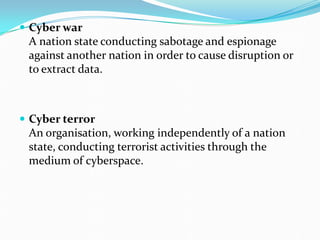  Cyber war
A nation state conducting sabotage and espionage
against another nation in order to cause disruption or
to extract data.
 Cyber terror
An organisation, working independently of a nation
state, conducting terrorist activities through the
medium of cyberspace.
 