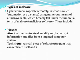  Types of malware
 Cyber criminals operate remotely, in what is called
‘automation at a distance’, using numerous means of
attack available, which broadly fall under the umbrella
term of malware (malicious software). These include:
 Viruses
Aim: Gain access to, steal, modify and/or corrupt
information and files from a targeted computer
system.
Technique: A small piece of software program that
can replicate itself and s
 