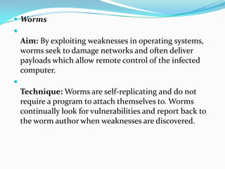  Worms

Aim: By exploiting weaknesses in operating systems,
worms seek to damage networks and often deliver
payloads which allow remote control of the infected
computer.

Technique: Worms are self-replicating and do not
require a program to attach themselves to. Worms
continually look for vulnerabilities and report back to
the worm author when weaknesses are discovered.
 