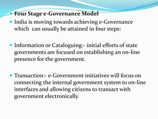  Four Stage e-Governance Model
 India is moving towards achieving e-Governance
which can usually be attained in four steps:
 Information or Cataloguing:- initial efforts of state
governments are focused on establishing an on-line
presence for the government.
 Transaction:- e-Government initiatives will focus on
connecting the internal government system to on-line
interfaces and allowing citizens to transact with
government electronically.
 