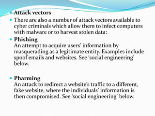  Attack vectors
 There are also a number of attack vectors available to
cyber criminals which allow them to infect computers
with malware or to harvest stolen data:
 Phishing
An attempt to acquire users’ information by
masquerading as a legitimate entity. Examples include
spoof emails and websites. See ‘social engineering’
below.
 Pharming
An attack to redirect a website’s traffic to a different,
fake website, where the individuals’ information is
then compromised. See ‘social engineering’ below.
 
