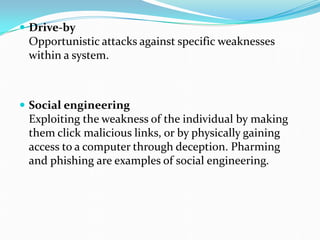  Drive-by
Opportunistic attacks against specific weaknesses
within a system.
 Social engineering
Exploiting the weakness of the individual by making
them click malicious links, or by physically gaining
access to a computer through deception. Pharming
and phishing are examples of social engineering.
 