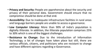 • Privacy and Security: People are apprehensive about the security and
privacy of their personal data. Government should ensure that no
compromise should be done at that end.
• Accessibility: Due to inadequate infrastructure facilities in rural areas
and language barriers people are unable to access e-governance.
• Low Computer Literacy: More than 90% of India’s population is
digitally illiterate. In addition, the illiterate population comprises 25%
to 30% which is one of the biggest challenges.
• Resistance to Change: Due to the introduction of Information
Technology, a lot of changes have taken place but still, there are
various officials, citizens, and politicians who are resistant to change
and have different opinions regarding e-Governance.
 