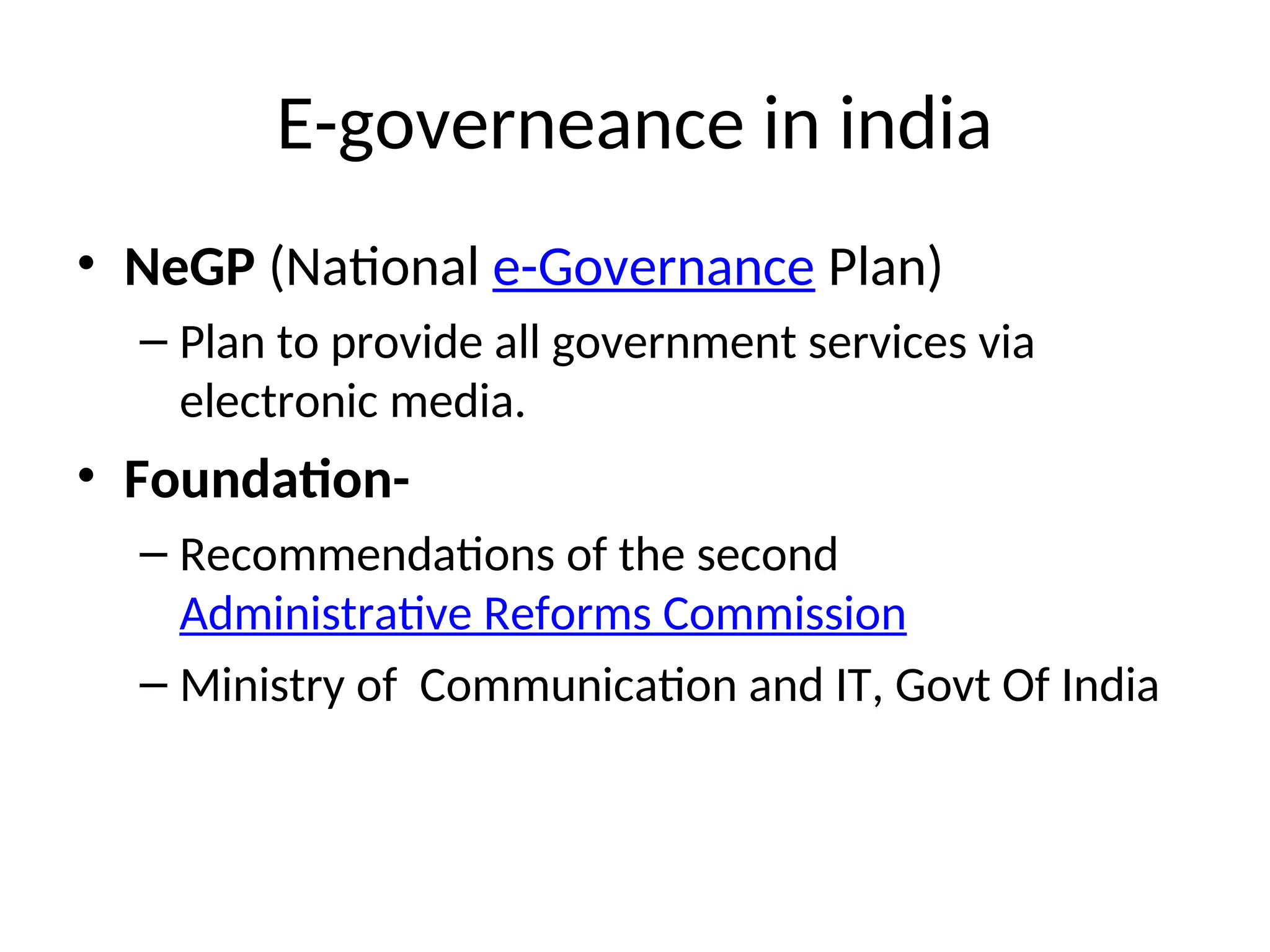 E-governeance in india
• NeGP (National e-Governance Plan)
– Plan to provide all government services via
electronic media.
• Foundation-
– Recommendations of the second
Administrative Reforms Commission
– Ministry of Communication and IT, Govt Of India
 