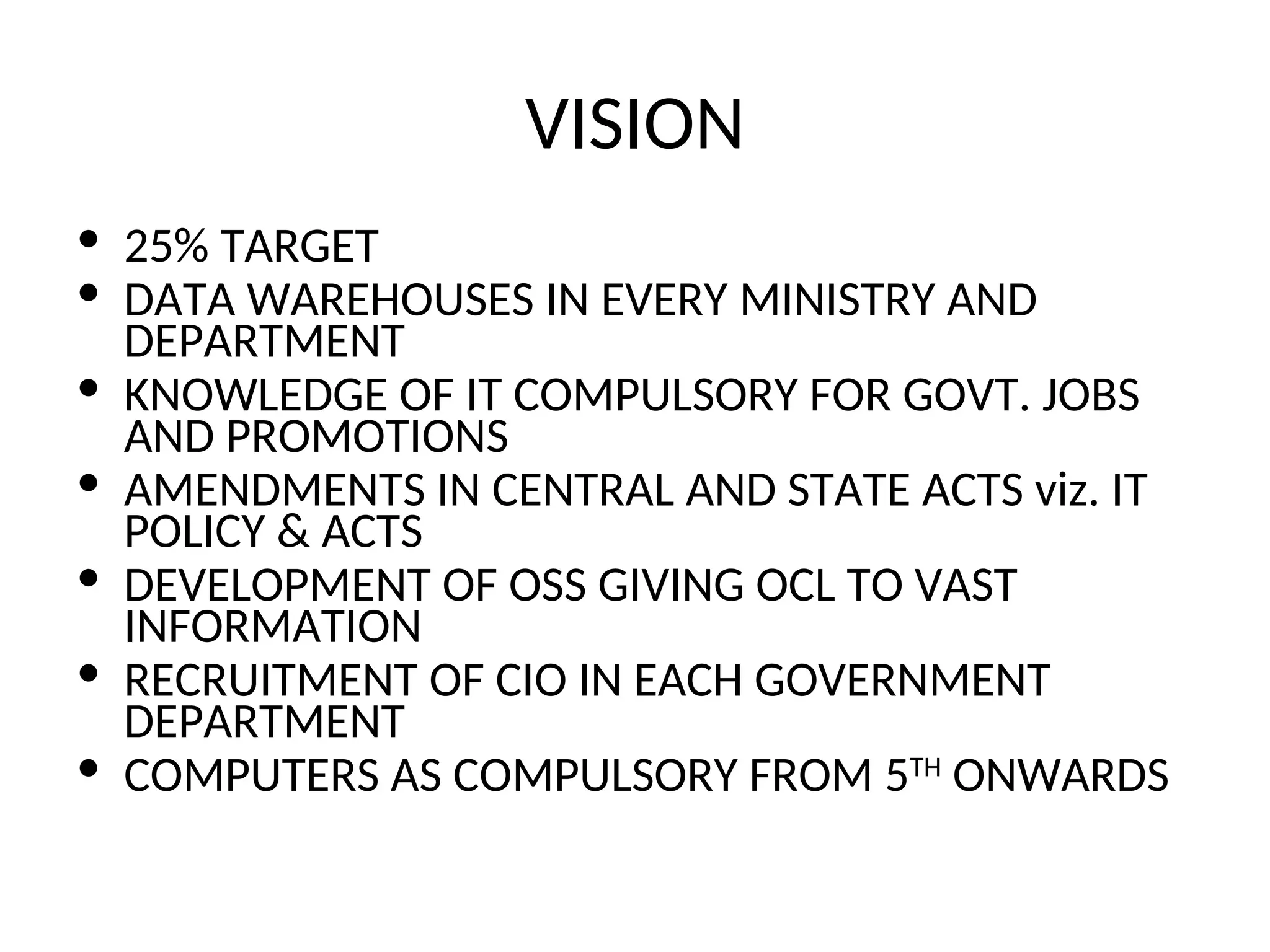 VISION
• 25% TARGET
• DATA WAREHOUSES IN EVERY MINISTRY AND
DEPARTMENT
• KNOWLEDGE OF IT COMPULSORY FOR GOVT. JOBS
AND PROMOTIONS
• AMENDMENTS IN CENTRAL AND STATE ACTS viz. IT
POLICY & ACTS
• DEVELOPMENT OF OSS GIVING OCL TO VAST
INFORMATION
• RECRUITMENT OF CIO IN EACH GOVERNMENT
DEPARTMENT
• COMPUTERS AS COMPULSORY FROM 5TH
ONWARDS
 