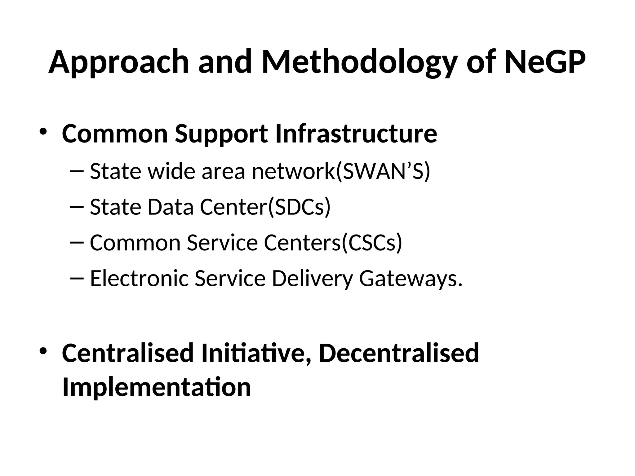 Approach and Methodology of NeGP
• Common Support Infrastructure
– State wide area network(SWAN’S)
– State Data Center(SDCs)
– Common Service Centers(CSCs)
– Electronic Service Delivery Gateways.
• Centralised Initiative, Decentralised
Implementation
 