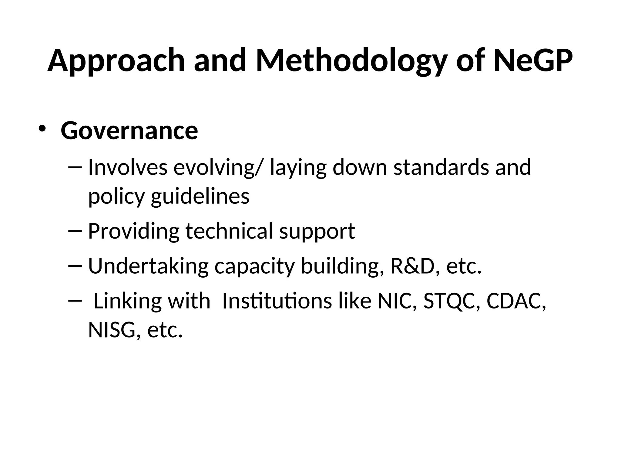 Approach and Methodology of NeGP
• Governance
– Involves evolving/ laying down standards and
policy guidelines
– Providing technical support
– Undertaking capacity building, R&D, etc.
– Linking with Institutions like NIC, STQC, CDAC,
NISG, etc.
 