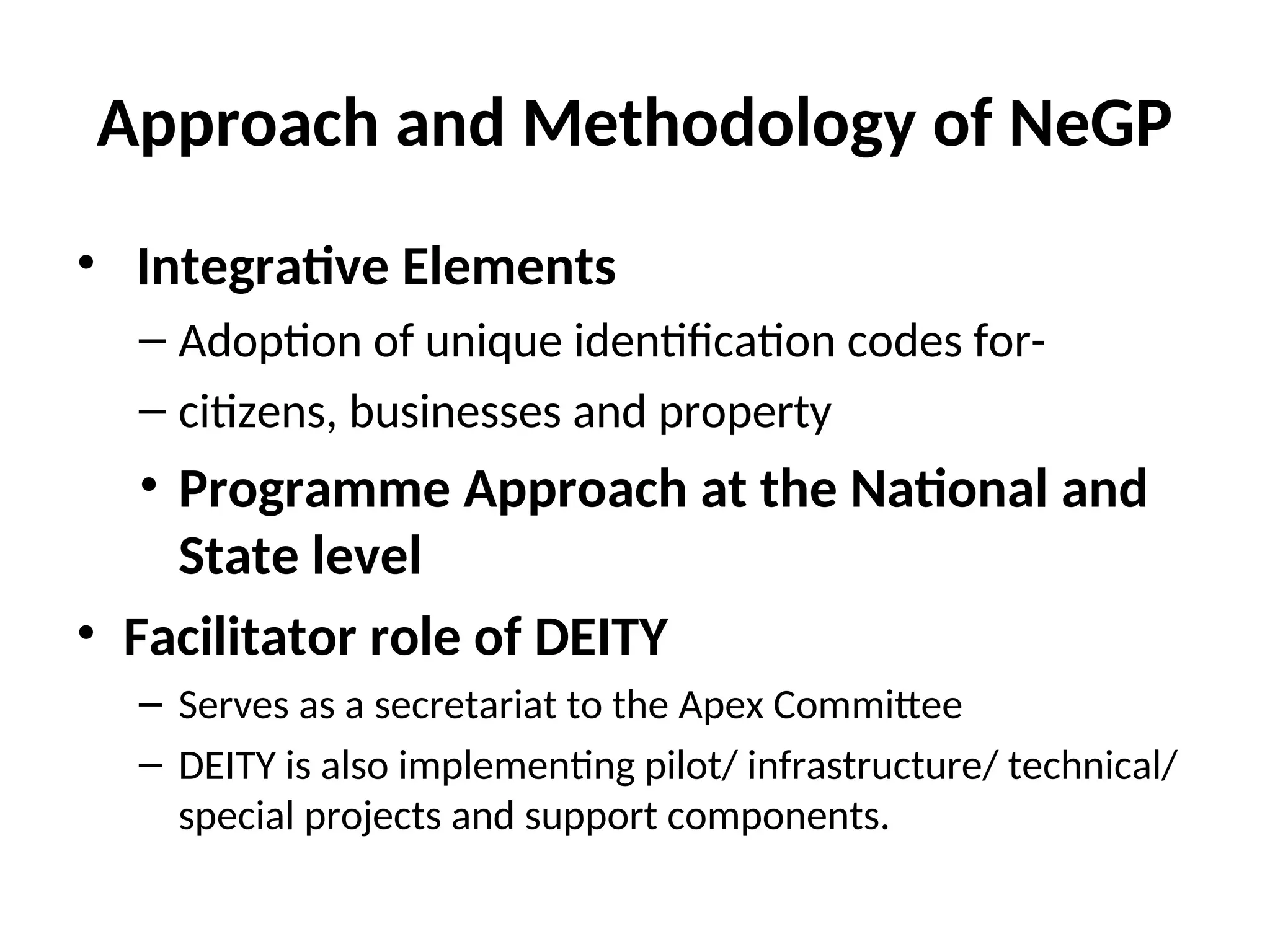 Approach and Methodology of NeGP
• Integrative Elements
– Adoption of unique identification codes for-
– citizens, businesses and property
• Programme Approach at the National and
State level
• Facilitator role of DEITY
– Serves as a secretariat to the Apex Committee
– DEITY is also implementing pilot/ infrastructure/ technical/
special projects and support components.
 