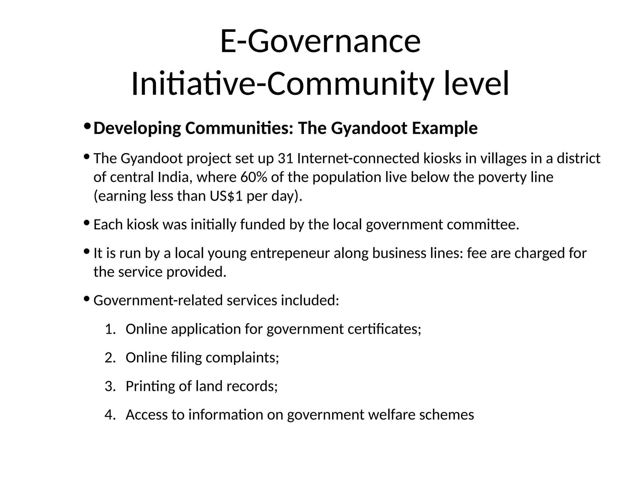 E-Governance
Initiative-Community level
•Developing Communities: The Gyandoot Example
• The Gyandoot project set up 31 Internet-connected kiosks in villages in a district
of central India, where 60% of the population live below the poverty line
(earning less than US$1 per day).
• Each kiosk was initially funded by the local government committee.
• It is run by a local young entrepeneur along business lines: fee are charged for
the service provided.
• Government-related services included:
1. Online application for government certificates;
2. Online filing complaints;
3. Printing of land records;
4. Access to information on government welfare schemes
 