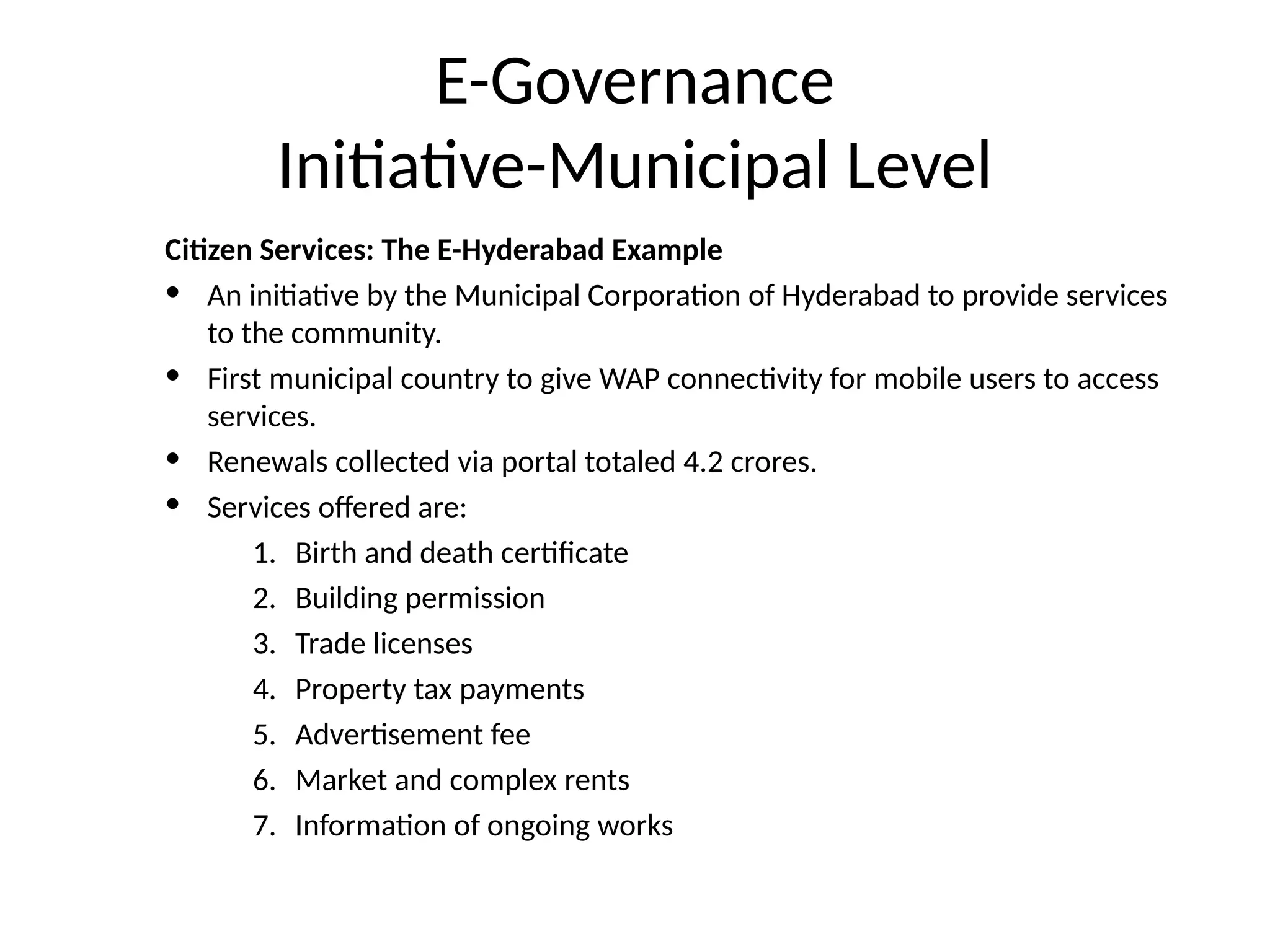 E-Governance
Initiative-Municipal Level
Citizen Services: The E-Hyderabad Example
• An initiative by the Municipal Corporation of Hyderabad to provide services
to the community.
• First municipal country to give WAP connectivity for mobile users to access
services.
• Renewals collected via portal totaled 4.2 crores.
• Services offered are:
1. Birth and death certificate
2. Building permission
3. Trade licenses
4. Property tax payments
5. Advertisement fee
6. Market and complex rents
7. Information of ongoing works
 