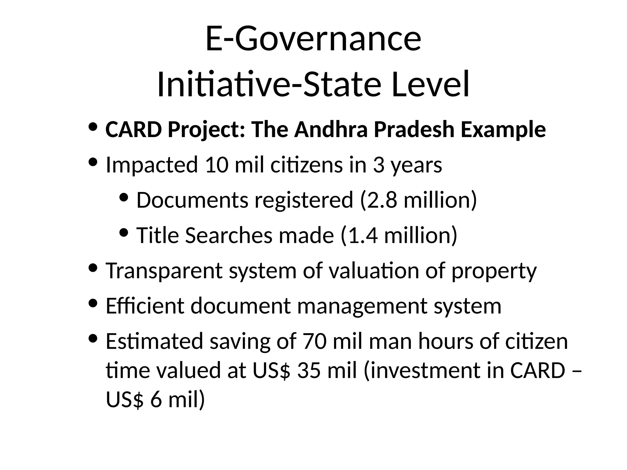E-Governance
Initiative-State Level
• CARD Project: The Andhra Pradesh Example
• Impacted 10 mil citizens in 3 years
• Documents registered (2.8 million)
• Title Searches made (1.4 million)
• Transparent system of valuation of property
• Efficient document management system
• Estimated saving of 70 mil man hours of citizen
time valued at US$ 35 mil (investment in CARD –
US$ 6 mil)
 