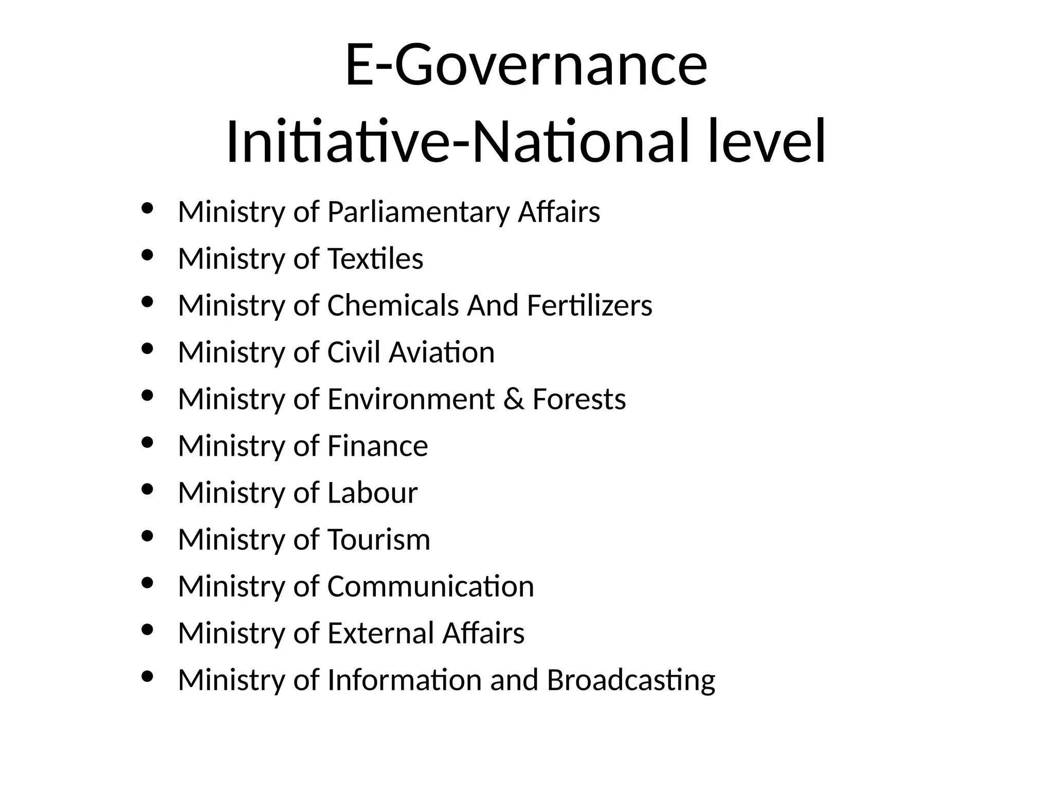 E-Governance
Initiative-National level
• Ministry of Parliamentary Affairs
• Ministry of Textiles
• Ministry of Chemicals And Fertilizers
• Ministry of Civil Aviation
• Ministry of Environment & Forests
• Ministry of Finance
• Ministry of Labour
• Ministry of Tourism
• Ministry of Communication
• Ministry of External Affairs
• Ministry of Information and Broadcasting
 