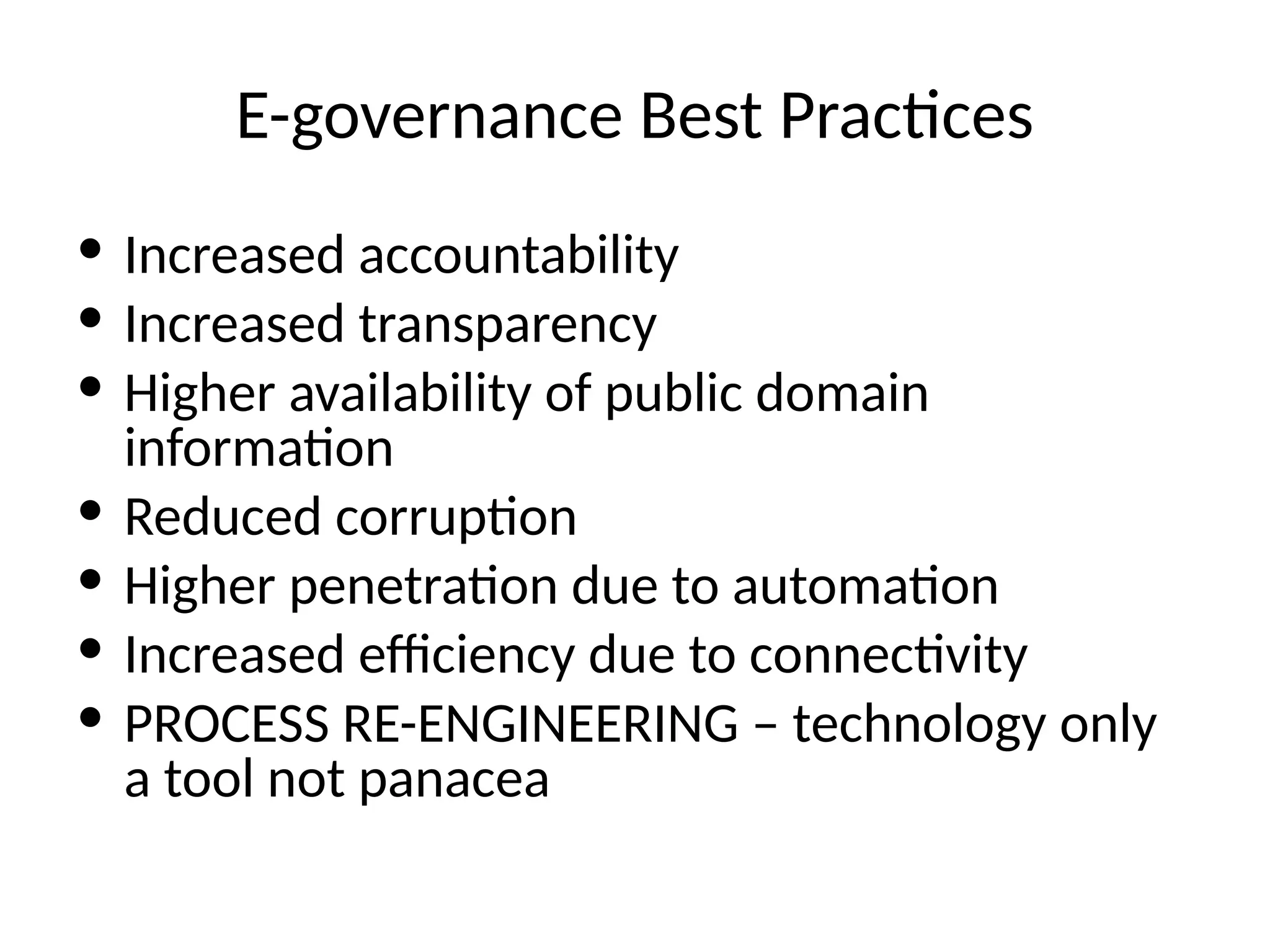 E-governance Best Practices
• Increased accountability
• Increased transparency
• Higher availability of public domain
information
• Reduced corruption
• Higher penetration due to automation
• Increased efficiency due to connectivity
• PROCESS RE-ENGINEERING – technology only
a tool not panacea
 
