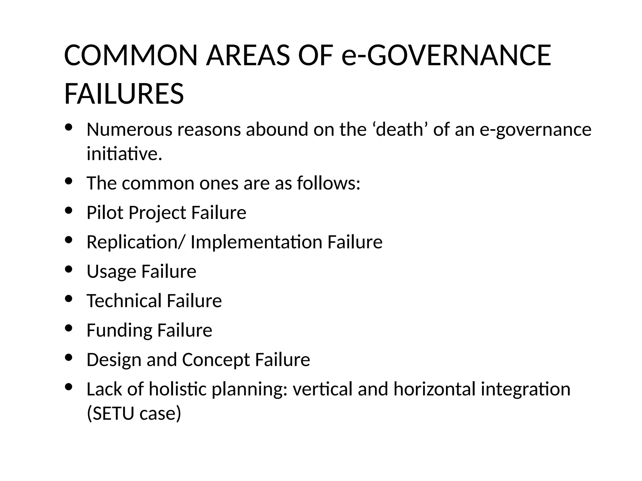 • Numerous reasons abound on the ‘death’ of an e-governance
initiative.
• The common ones are as follows:
• Pilot Project Failure
• Replication/ Implementation Failure
• Usage Failure
• Technical Failure
• Funding Failure
• Design and Concept Failure
• Lack of holistic planning: vertical and horizontal integration
(SETU case)
COMMON AREAS OF e-GOVERNANCE
FAILURES
 