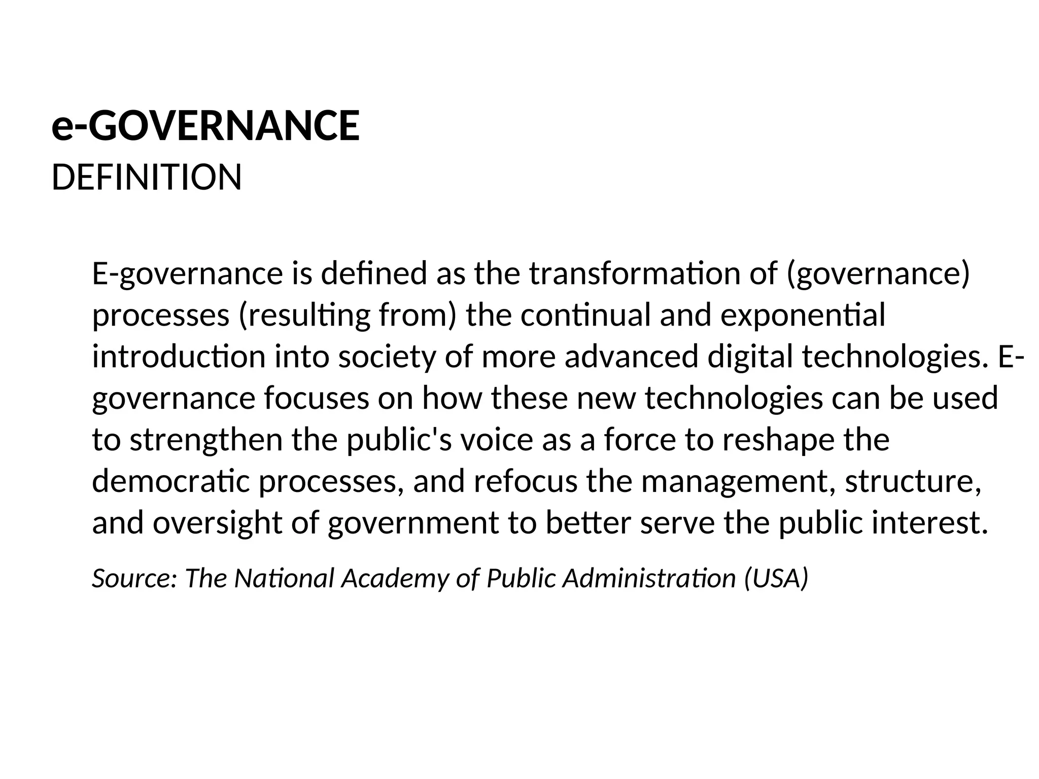 e-GOVERNANCE
DEFINITION
E-governance is defined as the transformation of (governance)
processes (resulting from) the continual and exponential
introduction into society of more advanced digital technologies. E-
governance focuses on how these new technologies can be used
to strengthen the public's voice as a force to reshape the
democratic processes, and refocus the management, structure,
and oversight of government to better serve the public interest.
Source: The National Academy of Public Administration (USA)
 