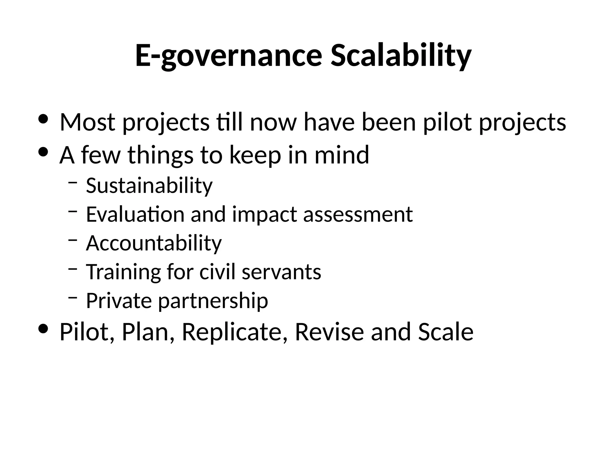 E-governance Scalability
• Most projects till now have been pilot projects
• A few things to keep in mind
– Sustainability
– Evaluation and impact assessment
– Accountability
– Training for civil servants
– Private partnership
• Pilot, Plan, Replicate, Revise and Scale
 
