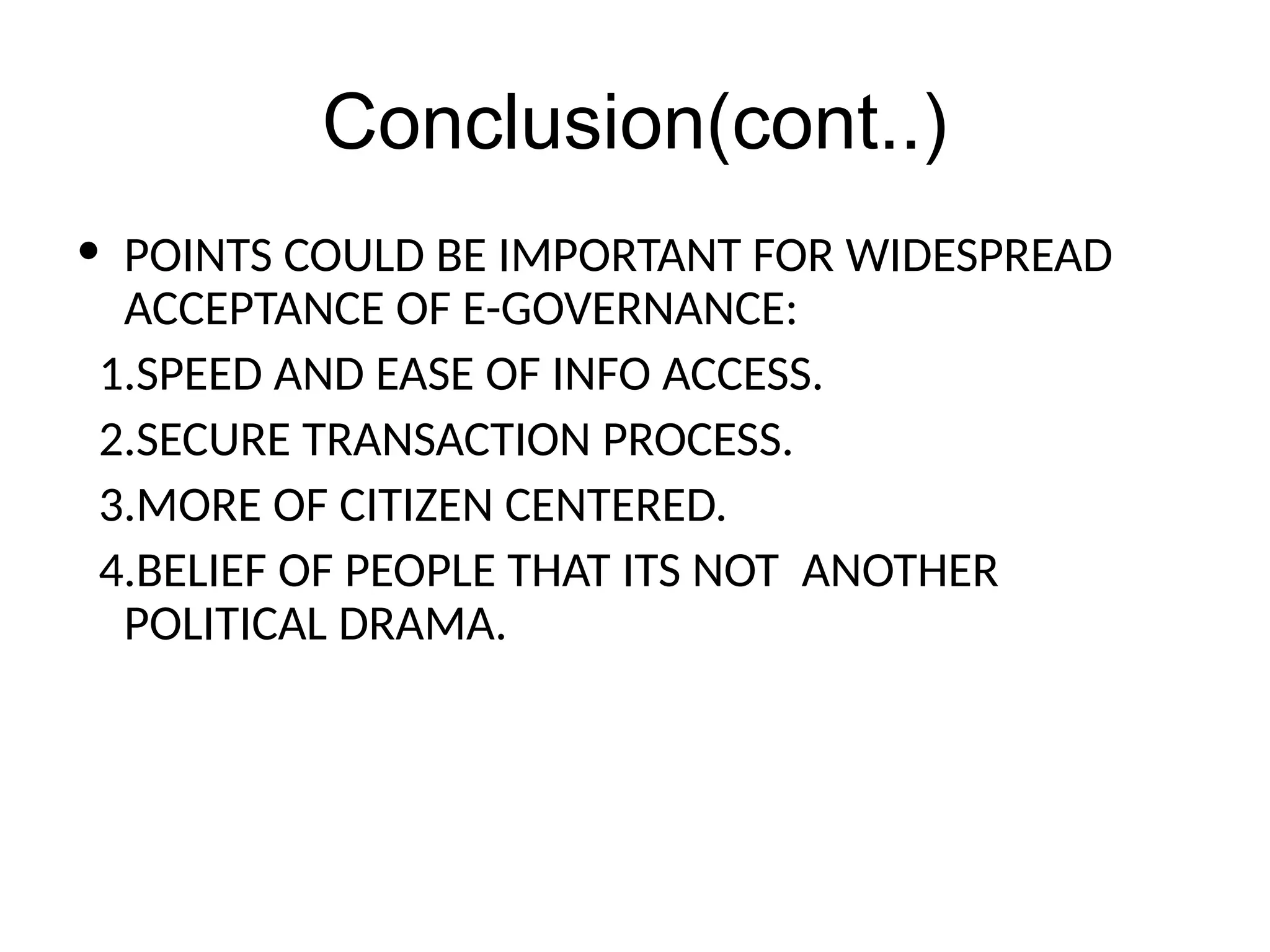 Conclusion(cont..)
• POINTS COULD BE IMPORTANT FOR WIDESPREAD
ACCEPTANCE OF E-GOVERNANCE:
1.SPEED AND EASE OF INFO ACCESS.
2.SECURE TRANSACTION PROCESS.
3.MORE OF CITIZEN CENTERED.
4.BELIEF OF PEOPLE THAT ITS NOT ANOTHER
POLITICAL DRAMA.
 