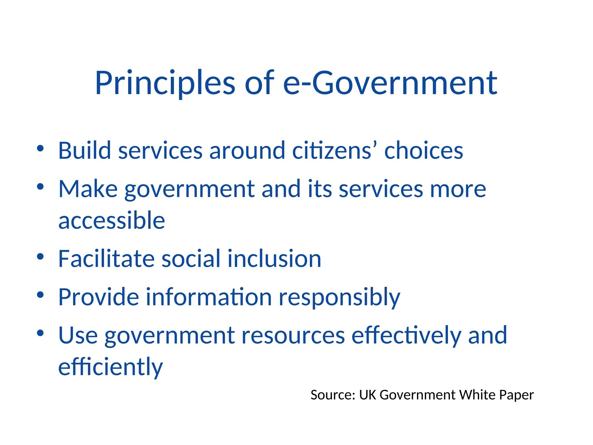 Principles of e-Government
• Build services around citizens’ choices
• Make government and its services more
accessible
• Facilitate social inclusion
• Provide information responsibly
• Use government resources effectively and
efficiently
Source: UK Government White Paper
 