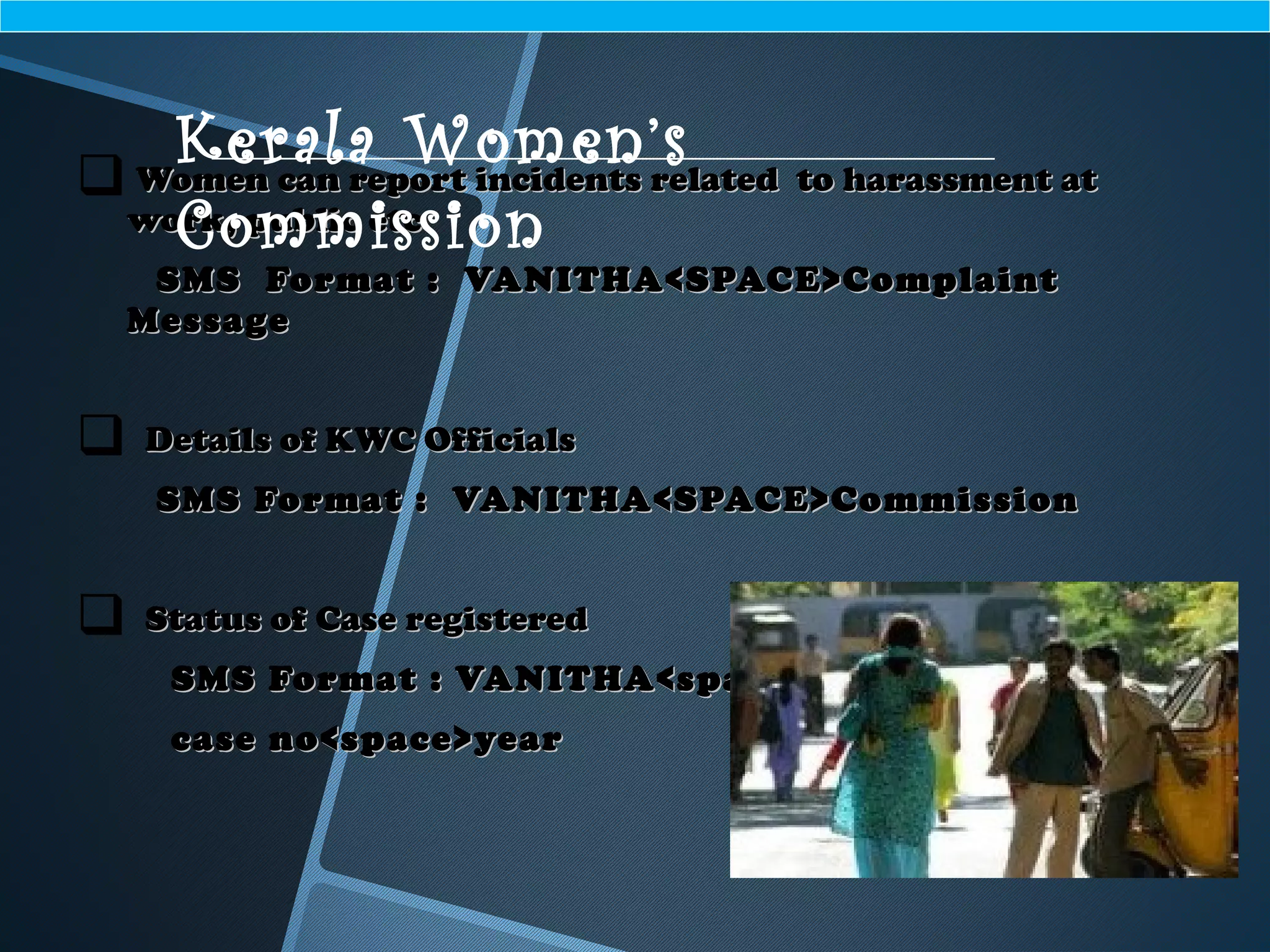 Women can report incidents related to harassment atWomen can report incidents related to harassment at
work, public etcwork, public etc
SMS Format : VANITHA<SPACE>ComplaintSMS Format : VANITHA<SPACE>Complaint
MessageMessage
 Details of KWC OfficialsDetails of KWC Officials
SMS Format : VANITHA<SPACE>CommissionSMS Format : VANITHA<SPACE>Commission
 Status of Case registeredStatus of Case registered
SMS Format : VANITHA<space>SMS Format : VANITHA<space>
case no<space>yearcase no<space>year
Kerala Women’s
Commission
 