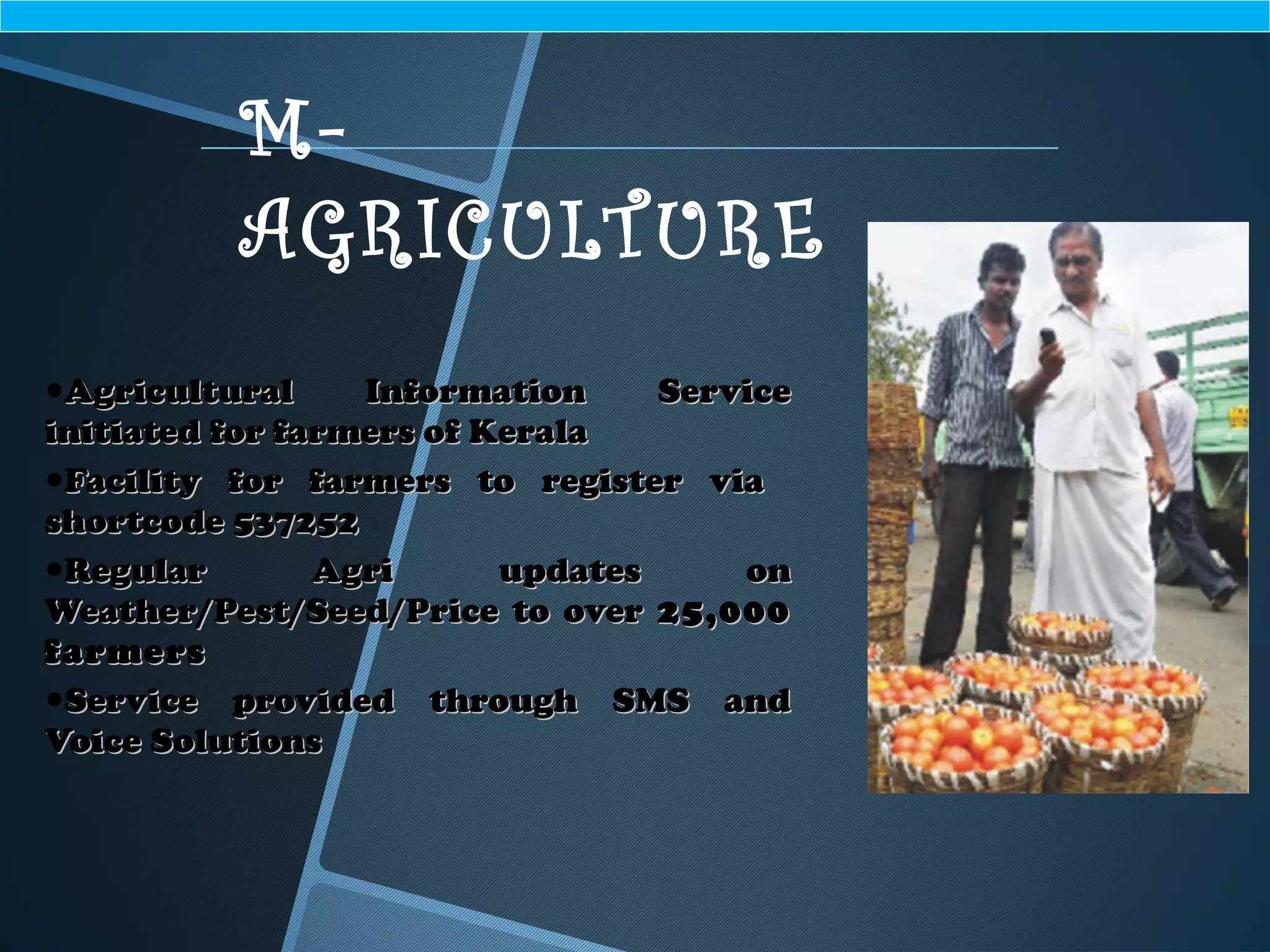 •Agricultural Information ServiceAgricultural Information Service
initiated for farmers of Keralainitiated for farmers of Kerala
•Facility for farmers to register viaFacility for farmers to register via
shortcode 537252shortcode 537252
•Regular Agri updates onRegular Agri updates on
Weather/Pest/Seed/Price to overWeather/Pest/Seed/Price to over 25,00025,000
farmersfarmers
•Service provided through SMS andService provided through SMS and
Voice SolutionsVoice Solutions
M-
AGRICULTURE
 