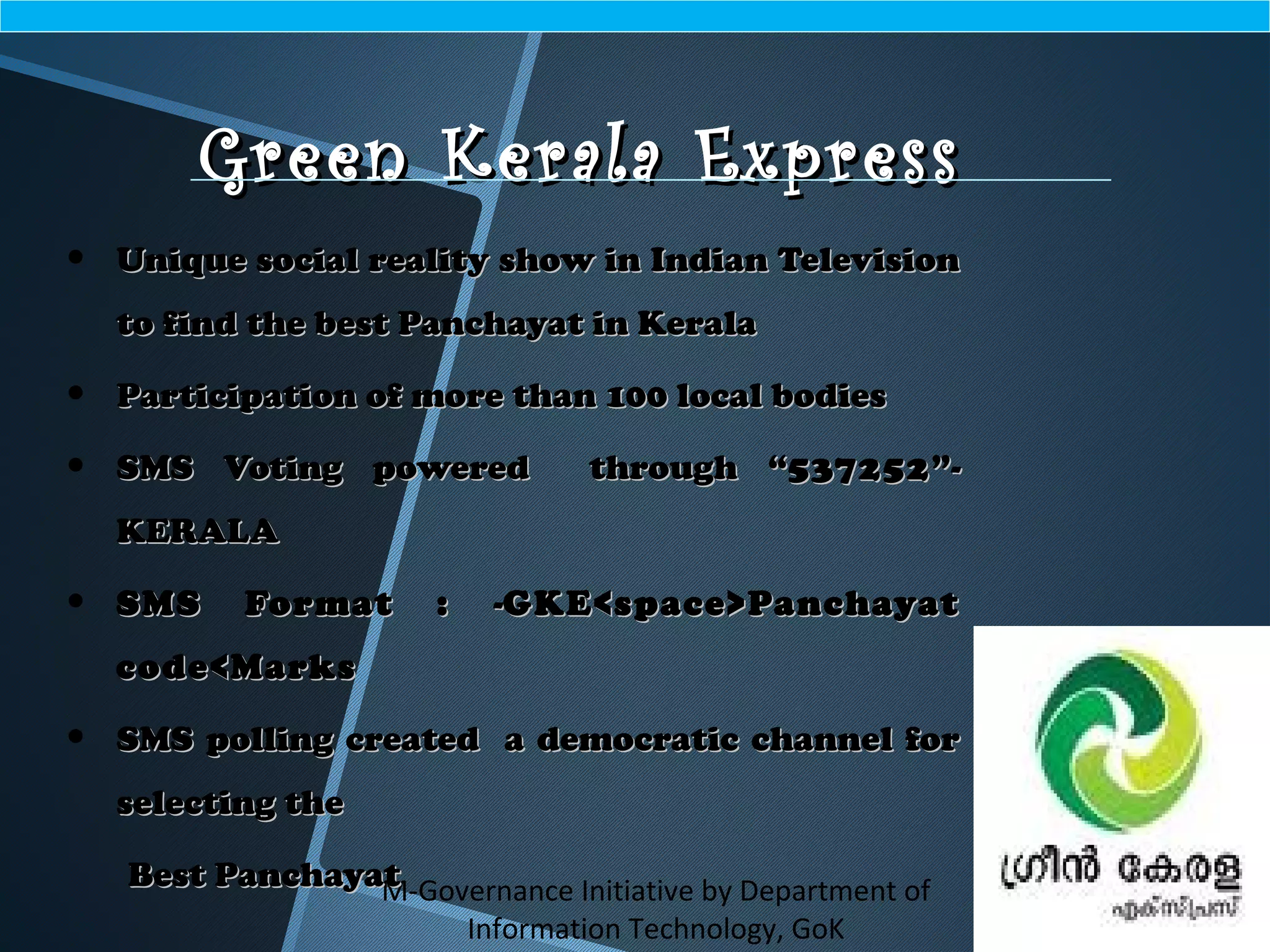 M-Governance Initiative by Department of
Information Technology, GoK
Green Kerala ExpressGreen Kerala Express
• Unique social reality show in Indian TelevisionUnique social reality show in Indian Television
to find the best Panchayat in Keralato find the best Panchayat in Kerala
• Participation of more than 100 local bodiesParticipation of more than 100 local bodies
• SMS Voting powered through “SMS Voting powered through “537252537252”-”-
KERALAKERALA
• SMS Format :SMS Format : --GKE<space>PanchayatGKE<space>Panchayat
code<Markscode<Marks
• SMS polling created a democratic channel forSMS polling created a democratic channel for
selecting theselecting the
Best PanchayatBest Panchayat
 