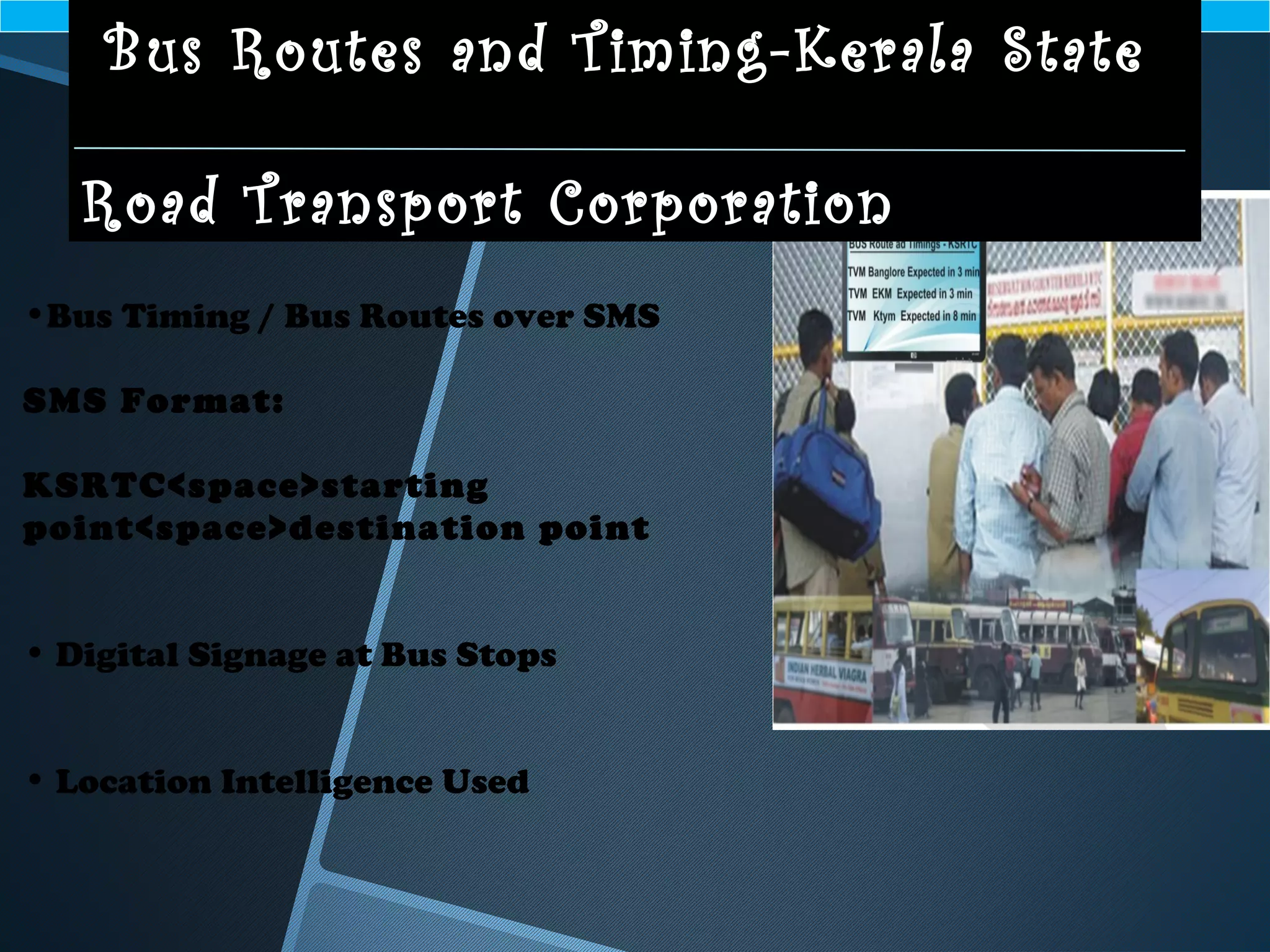 •Bus Timing / Bus Routes over SMS
SMS Format:
KSRTC<space>starting
point<space>destination point
• Digital Signage at Bus Stops
• Location Intelligence Used
Bus Routes and Timing-Kerala State
Road Transport Corporation
 