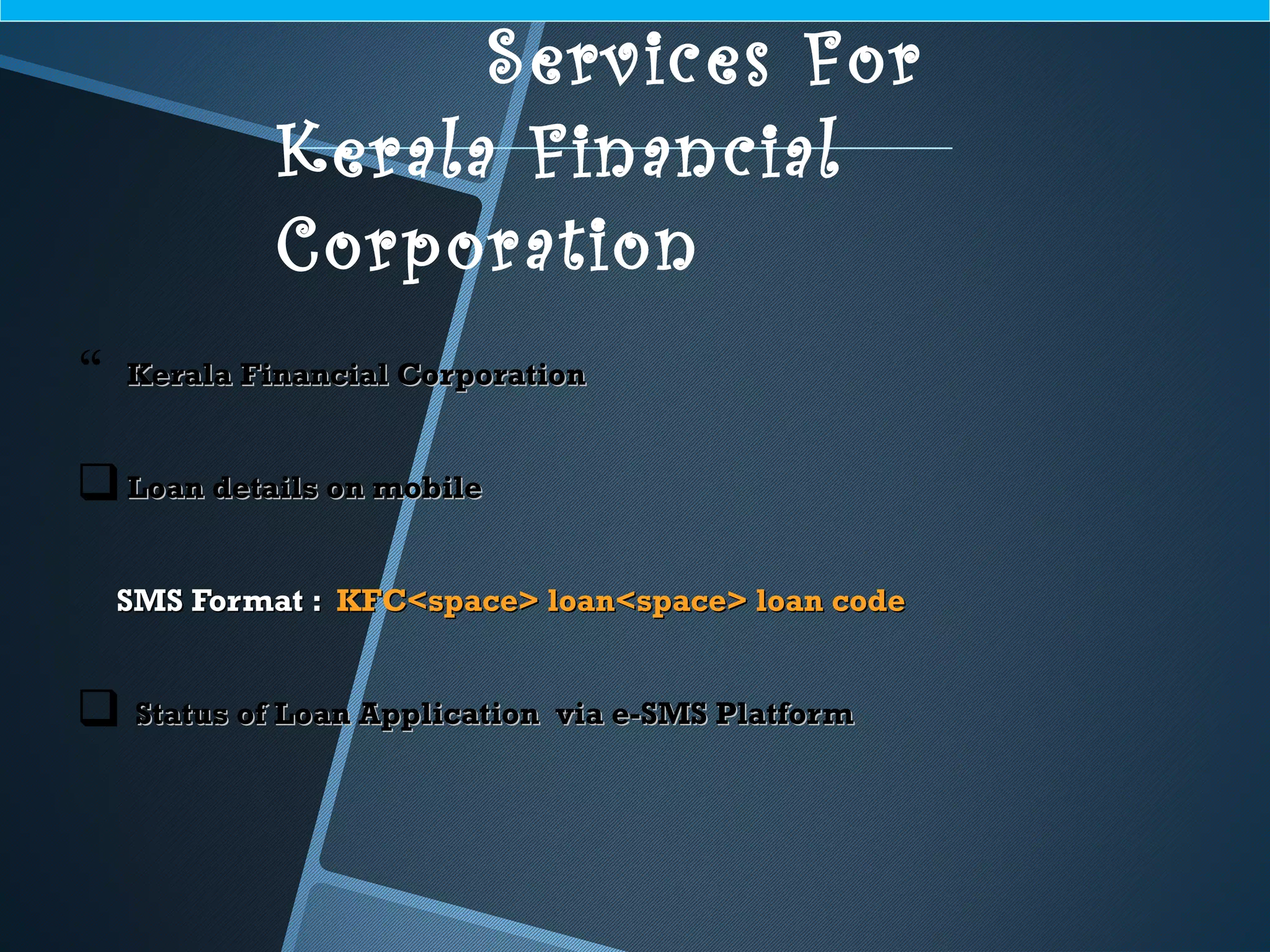  Kerala Financial CorporationKerala Financial Corporation
Loan details on mobileLoan details on mobile
SMS Format :SMS Format : KFC<space> loan<space> loan codeKFC<space> loan<space> loan code
 Status of Loan Application via e-SMS PlatformStatus of Loan Application via e-SMS Platform
Services For
Kerala Financial
Corporation
 