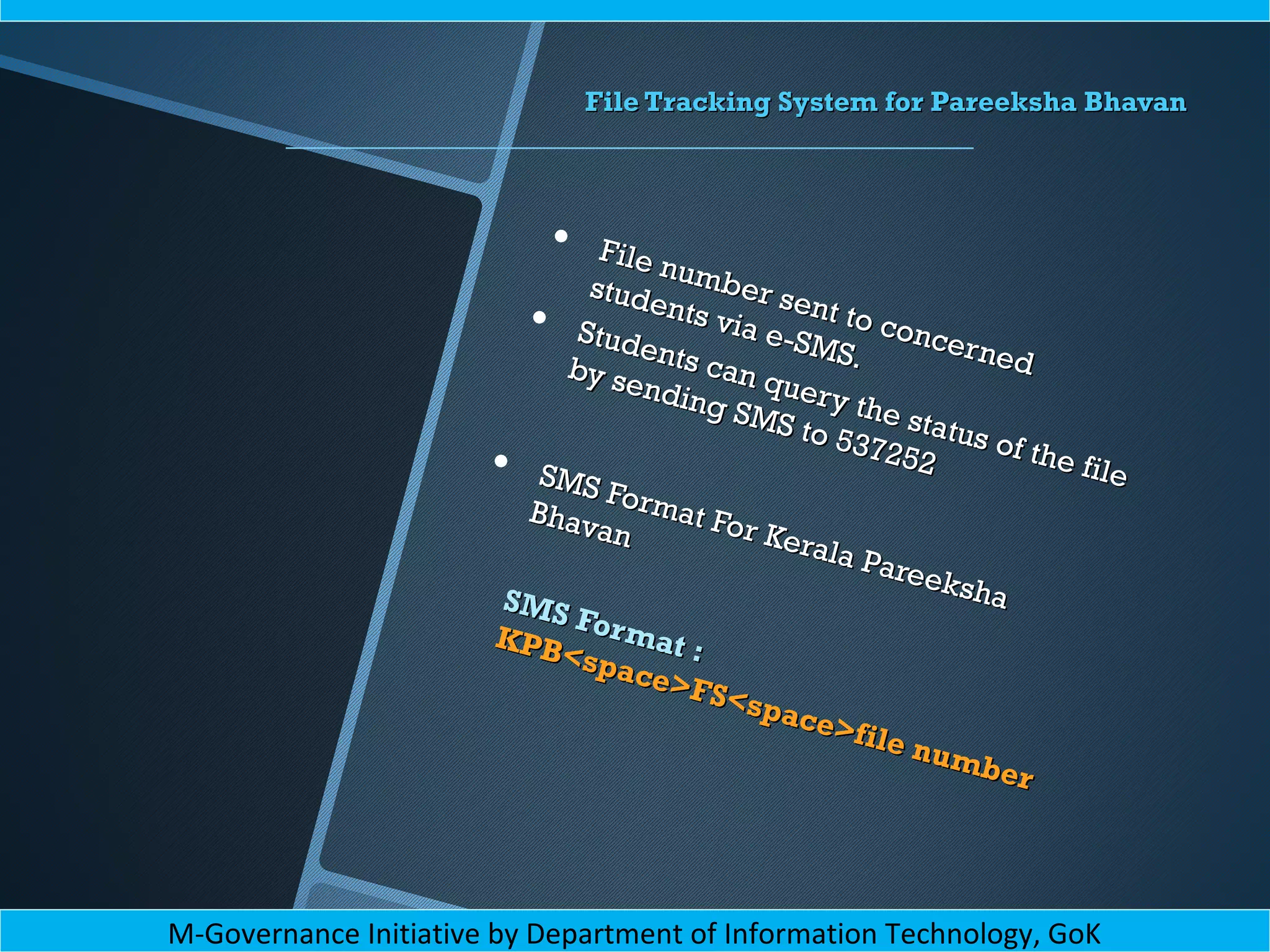 File Tracking System for Pareeksha BhavanFile Tracking System for Pareeksha Bhavan
• File number sent to concerned
File number sent to concerned
students via e-SMS.
students via e-SMS.
• Students can query the status of the file
Students can query the status of the file
by sending SMS to 537252
by sending SMS to 537252• SMS Format For Kerala Pareeksha
SMS Format For Kerala Pareeksha
Bhavan
Bhavan
SMS Format :
SMS Format :KPB<space>FS<space>file number
KPB<space>FS<space>file number
M-Governance Initiative by Department of Information Technology, GoK
 