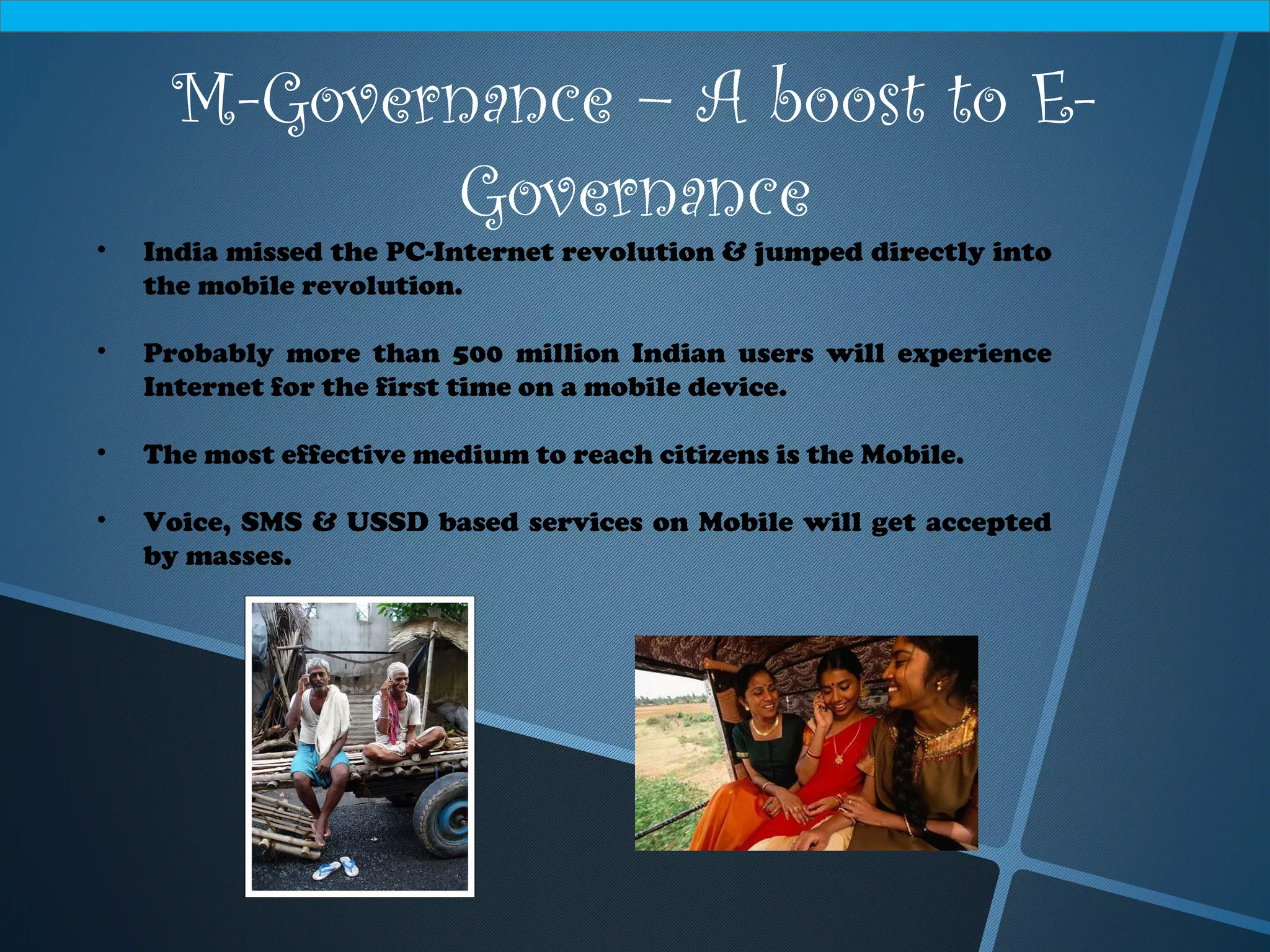 M-Governance – A boost to E-
Governance
• India missed the PC-Internet revolution & jumped directly into
the mobile revolution.
• Probably more than 500 million Indian users will experience
Internet for the first time on a mobile device.
• The most effective medium to reach citizens is the Mobile.
• Voice, SMS & USSD based services on Mobile will get accepted
by masses.
 