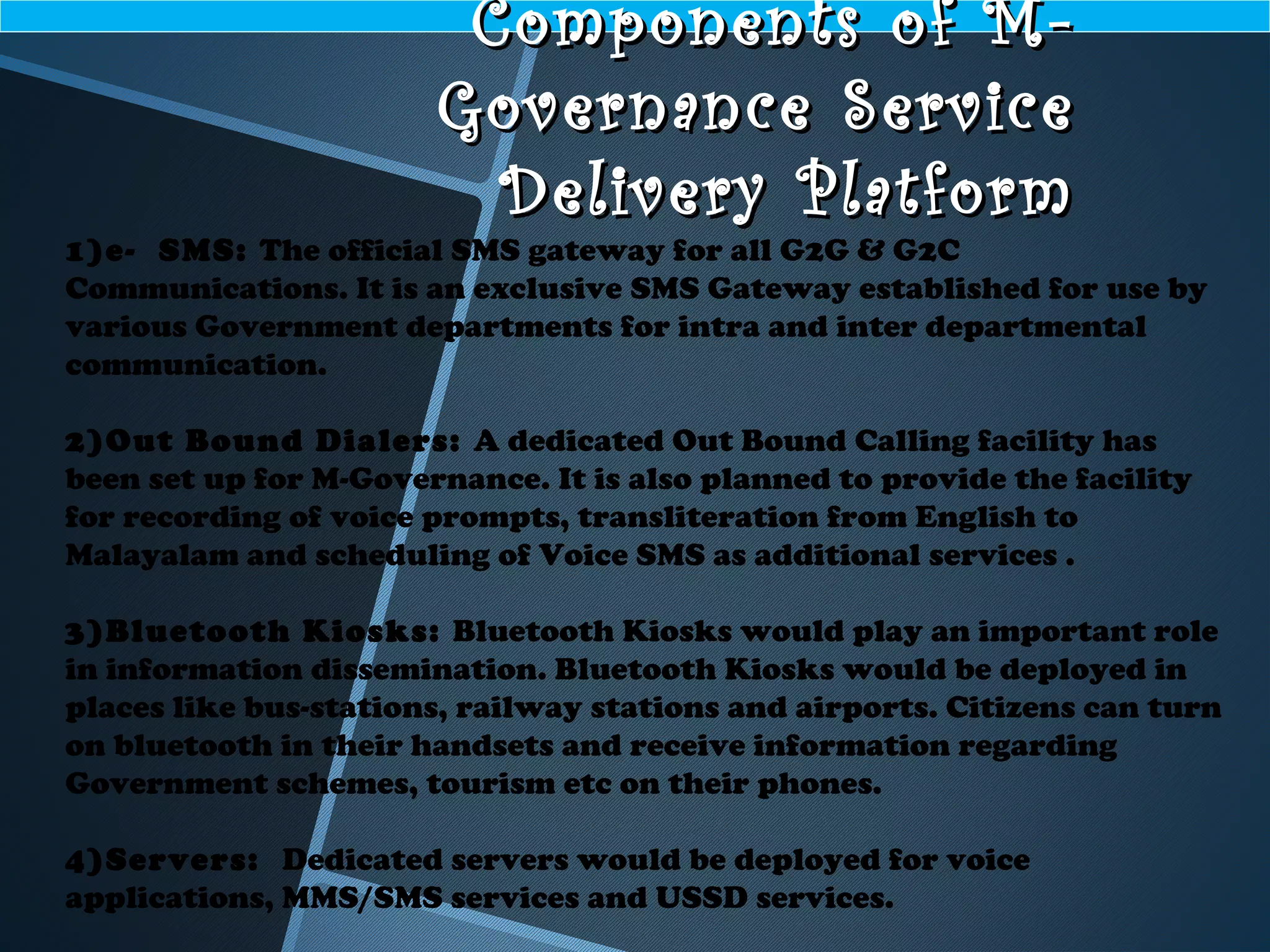 Components of M-Components of M-
Governance ServiceGovernance Service
Delivery PlatformDelivery Platform
1)e- SMS: The official SMS gateway for all G2G & G2C
Communications. It is an exclusive SMS Gateway established for use by
various Government departments for intra and inter departmental
communication.
2)Out Bound Dialers: A dedicated Out Bound Calling facility has
been set up for M-Governance. It is also planned to provide the facility
for recording of voice prompts, transliteration from English to
Malayalam and scheduling of Voice SMS as additional services .
3)Bluetooth Kiosks: Bluetooth Kiosks would play an important role
in information dissemination. Bluetooth Kiosks would be deployed in
places like bus-stations, railway stations and airports. Citizens can turn
on bluetooth in their handsets and receive information regarding
Government schemes, tourism etc on their phones.
4)Servers: Dedicated servers would be deployed for voice
applications, MMS/SMS services and USSD services.
 