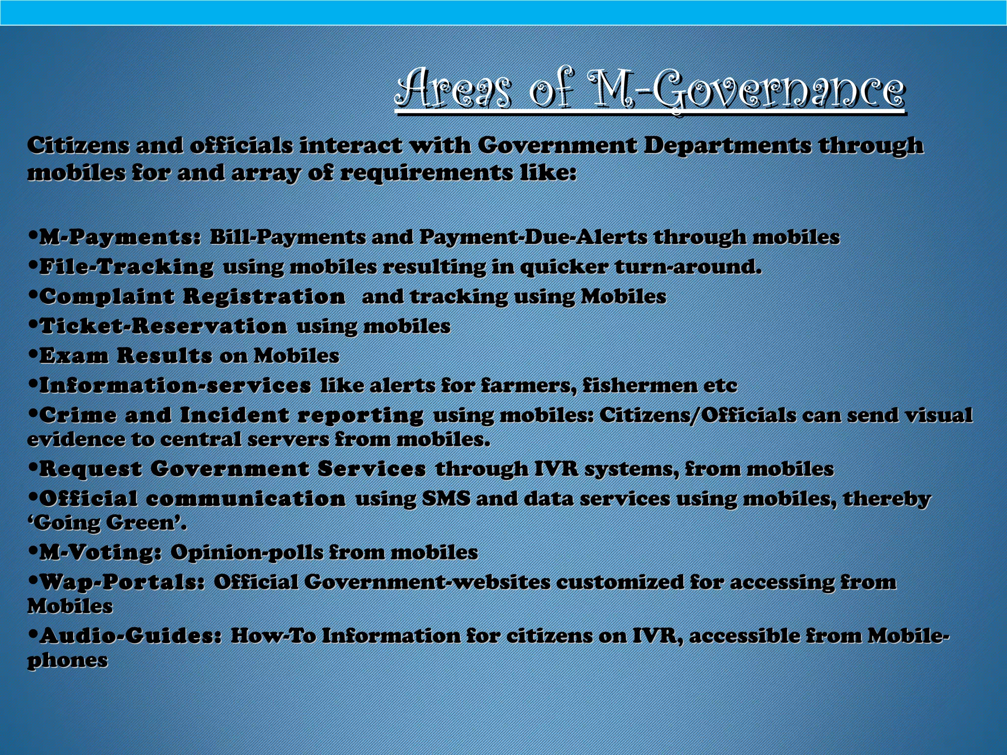 Areas of M-GovernanceAreas of M-Governance
Citizens and officials interact with Government Departments throughCitizens and officials interact with Government Departments through
mobiles for and array of requirements like:mobiles for and array of requirements like:
•M-Payments:M-Payments: Bill-Payments and Payment-Due-Alerts through mobilesBill-Payments and Payment-Due-Alerts through mobiles
•File-TrackingFile-Tracking using mobiles resulting in quicker turn-around.using mobiles resulting in quicker turn-around.
•Complaint RegistrationComplaint Registration and tracking using Mobilesand tracking using Mobiles
•Ticket-ReservationTicket-Reservation using mobilesusing mobiles
•Exam ResultsExam Results on Mobileson Mobiles
•Information-servicesInformation-services like alerts for farmers, fishermen etclike alerts for farmers, fishermen etc
•Crime and Incident reportingCrime and Incident reporting using mobiles: Citizens/Officials can send visualusing mobiles: Citizens/Officials can send visual
evidence to central servers from mobiles.evidence to central servers from mobiles.
•Request Government ServicesRequest Government Services through IVR systems, from mobilesthrough IVR systems, from mobiles
•Official communicationOfficial communication using SMS and data services using mobiles, therebyusing SMS and data services using mobiles, thereby
‘Going Green’.‘Going Green’.
•M-Voting:M-Voting: Opinion-polls from mobilesOpinion-polls from mobiles
•Wap-Portals:Wap-Portals: Official Government-websites customized for accessing fromOfficial Government-websites customized for accessing from
MobilesMobiles
•Audio-Guides:Audio-Guides: How-To Information for citizens on IVR, accessible from Mobile-How-To Information for citizens on IVR, accessible from Mobile-
phonesphones
 