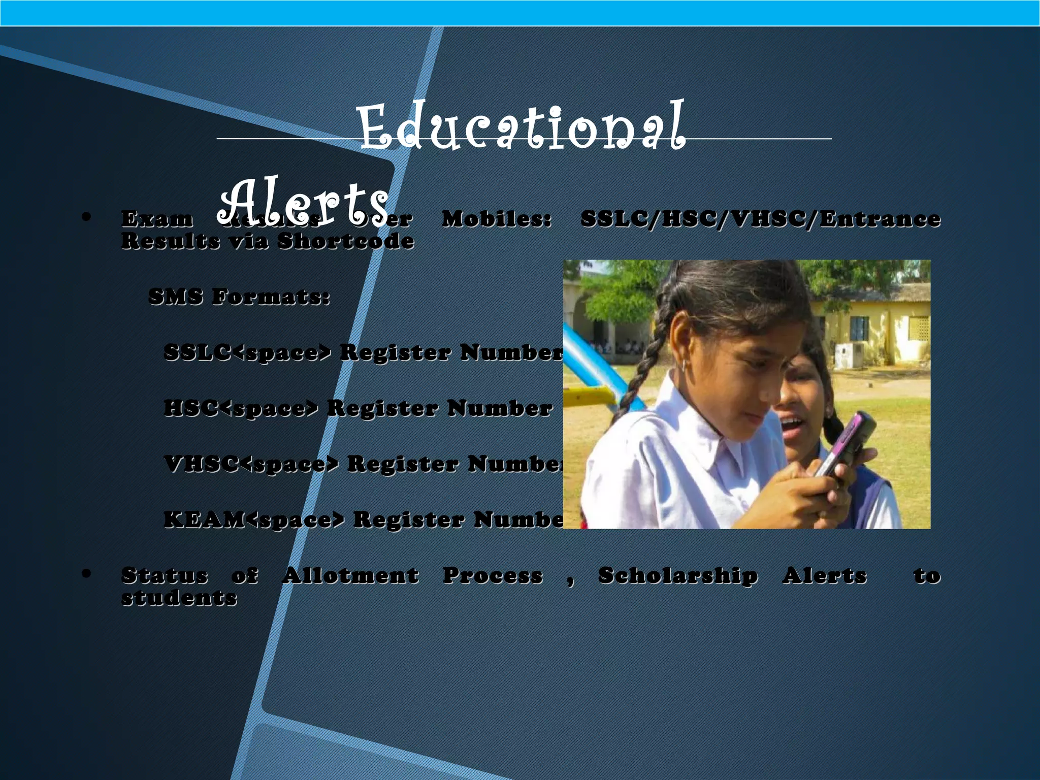 • Exam Results Over Mobiles: SSLC/HSC/VHSC/EntranceExam Results Over Mobiles: SSLC/HSC/VHSC/Entrance
Results via ShortcodeResults via Shortcode
SMS Formats:SMS Formats:
SSLC<space> Register NumberSSLC<space> Register Number
HSC<space> Register NumberHSC<space> Register Number
VHSC<space> Register NumberVHSC<space> Register Number
KEAM<space> Register NumberKEAM<space> Register Number
• Status of Allotment Process , Scholarship Alerts toStatus of Allotment Process , Scholarship Alerts to
studentsstudents
Educational
Alerts
 