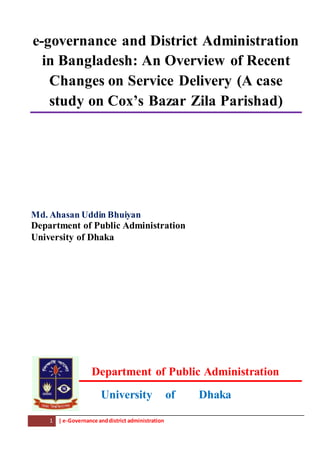 1 | e-Governance anddistrict administration
e-governance and District Administration
in Bangladesh: An Overview of Recent
Changes on Service Delivery (A case
study on Cox’s Bazar Zila Parishad)
Md. Ahasan Uddin Bhuiyan
Department of Public Administration
University of Dhaka
Department of Public Administration
University of Dhaka
 