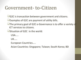 Government- to-Citizen 
G2C is transaction between government and citizens. 
Examples of G2C are payment of utility bills. 
The primary goal of G2C e-Governance is to offer a variety of 
ICT services to citizens. 
Situation of G2C in the world: 
USA….. 
UK….. 
European Countries….. 
Asian Countries: Singapore; Taiwan; South Korea; BD 
 