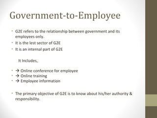 Government-to-Employee 
• G2E refers to the relationship between government and its 
employees only. 
• It is the lest sector of G2E 
• It is an internal part of G2E 
It Includes, 
•  Online conference for employee 
•  Online training 
•  Employee information 
• The primary objective of G2E is to know about his/her authority & 
responsibility. 
 