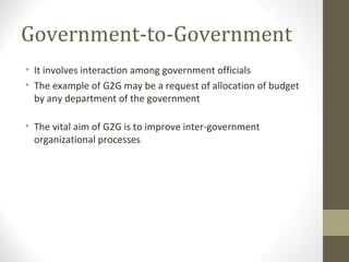 Government-to-Government 
• It involves interaction among government officials 
• The example of G2G may be a request of allocation of budget 
by any department of the government 
• The vital aim of G2G is to improve inter-government 
organizational processes 
 
