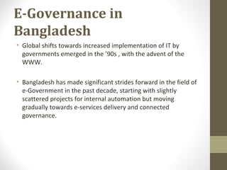 E-Governance in 
Bangladesh 
• Global shifts towards increased implementation of IT by 
governments emerged in the ’90s , with the advent of the 
WWW. 
• Bangladesh has made significant strides forward in the field of 
e-Government in the past decade, starting with slightly 
scattered projects for internal automation but moving 
gradually towards e-services delivery and connected 
governance. 
 