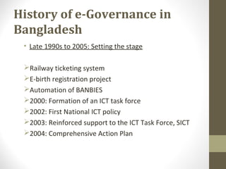 History of e-Governance in 
Bangladesh 
• Late 1990s to 2005: Setting the stage 
Railway ticketing system 
E-birth registration project 
Automation of BANBIES 
2000: Formation of an ICT task force 
2002: First National ICT policy 
2003: Reinforced support to the ICT Task Force, SICT 
2004: Comprehensive Action Plan 
 