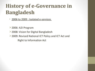 History of e-Governance in 
Bangladesh 
• 2006 to 2009 : Isolated e-services 
2006: A2I Program 
2008: Vision for Digital Bangladesh 
2009: Revised National ICT Policy and ICT Act and 
Right to Information Act 
 