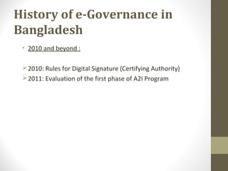 History of e-Governance in 
Bangladesh 
• 2010 and beyond : 
2010: Rules for Digital Signature (Certifying Authority) 
2011: Evaluation of the first phase of A2I Program 
 
