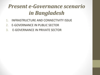 Present e-Governance scenario 
in Bangladesh 
1. INFRASTRUCTURE AND CONNECTIVITY ISSUE 
2. E-GOVERNANCE IN PUBLIC SECTOR 
3. E-GOVERNANCE IN PRIVATE SECTOR 
 