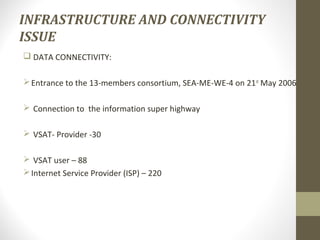 INFRASTRUCTURE AND CONNECTIVITY 
ISSUE 
 DATA CONNECTIVITY: 
Entrance to the 13-members consortium, SEA-ME-WE-4 on 21st May 2006 
 Connection to the information super highway 
 VSAT- Provider -30 
 VSAT user – 88 
Internet Service Provider (ISP) – 220 
 