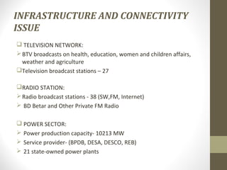 INFRASTRUCTURE AND CONNECTIVITY 
ISSUE 
 TELEVISION NETWORK: 
BTV broadcasts on health, education, women and children affairs, 
weather and agriculture 
Television broadcast stations – 27 
RADIO STATION: 
Radio broadcast stations - 38 (SW,FM, Internet) 
 BD Betar and Other Private FM Radio 
 POWER SECTOR: 
 Power production capacity- 10213 MW 
 Service provider- (BPDB, DESA, DESCO, REB) 
 21 state-owned power plants 
 