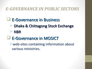 E-GOVERNANCE IN PUBLIC SECTORS 
 E-GGoovveerrnnaannccee iinn BBuussiinneessss 
 DDhhaakkaa && CChhiittttaaggoonngg SSttoocckk EExxcchhaannggee 
 NNBBRR 
 EE--GGoovveerrnnaannccee iinn MMOOSSIICCTT 
web-sites containing information about 
various ministries. 
 