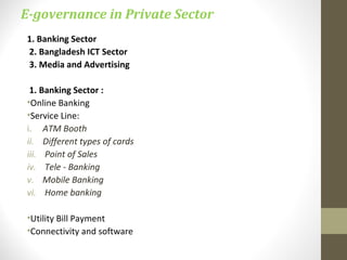 E-governance in Private Sector 
1. Banking Sector 
2. Bangladesh ICT Sector 
3. Media and Advertising 
1. Banking Sector : 
•Online Banking 
•Service Line: 
i. ATM Booth 
ii. Different types of cards 
iii. Point of Sales 
iv. Tele - Banking 
v. Mobile Banking 
vi. Home banking 
•Utility Bill Payment 
•Connectivity and software 
 